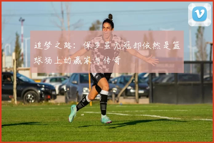 追梦之路：保罗虽无冠却依然是篮球场上的赢家与传奇