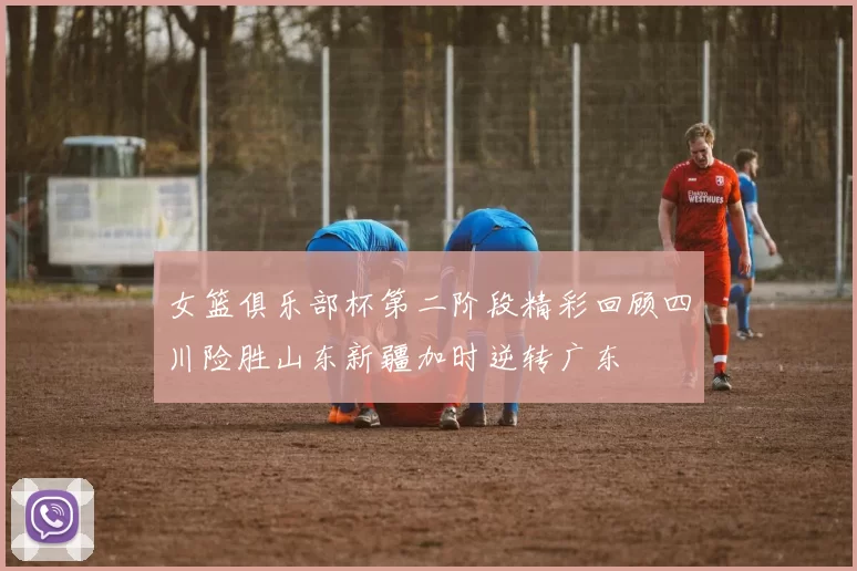 女篮俱乐部杯第二阶段精彩回顾四川险胜山东新疆加时逆转广东