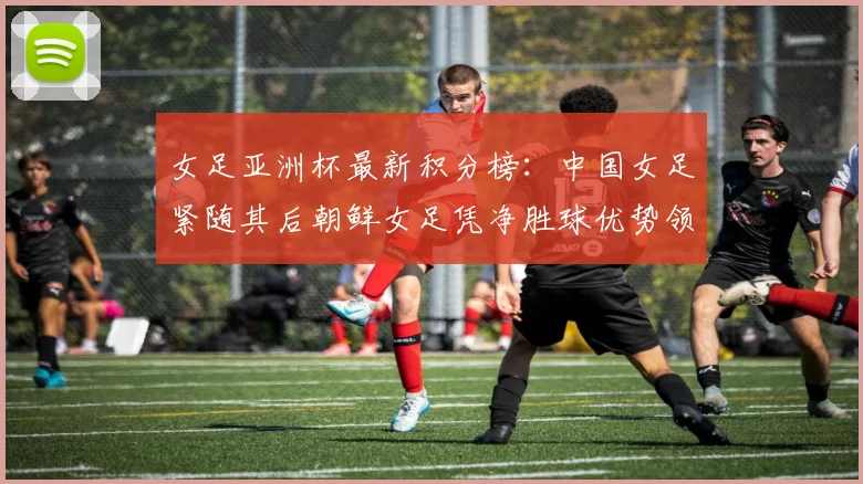 女足亚洲杯最新积分榜：中国女足紧随其后朝鲜女足凭净胜球优势领跑