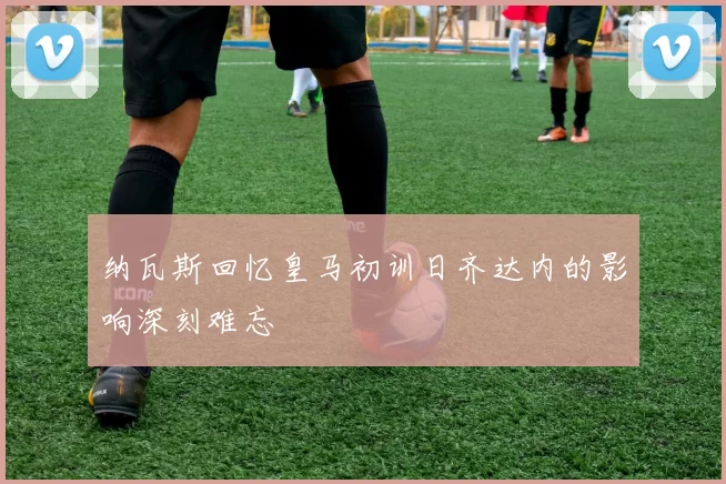 纳瓦斯回忆皇马初训日齐达内的影响深刻难忘