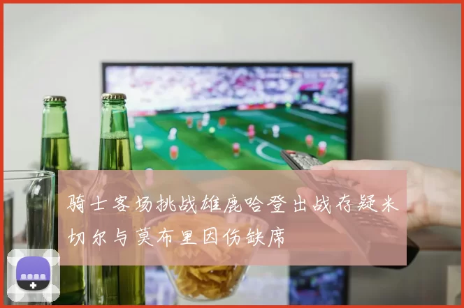 骑士客场挑战雄鹿哈登出战存疑米切尔与莫布里因伤缺席
