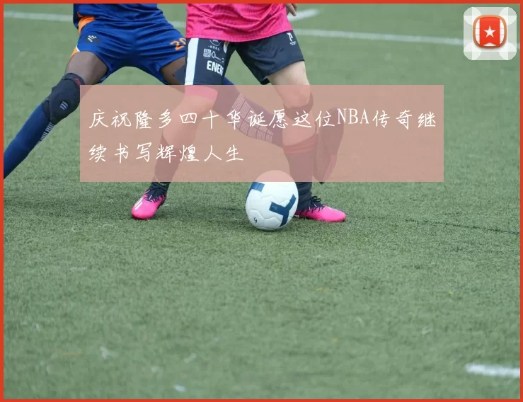 庆祝隆多四十华诞愿这位NBA传奇继续书写辉煌人生
