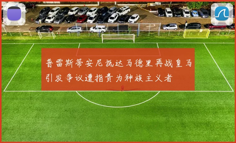 普雷斯蒂安尼抵达马德里再战皇马引发争议遭指责为种族主义者