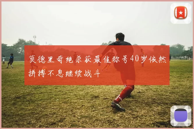 莫德里奇绝杀获最佳称号40岁依然拼搏不息继续战斗