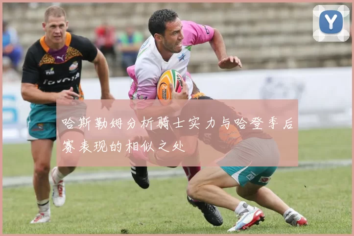 哈斯勒姆分析骑士实力与哈登季后赛表现的相似之处