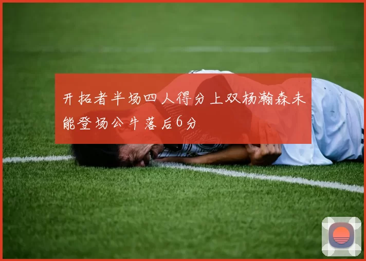 开拓者半场四人得分上双杨瀚森未能登场公牛落后6分
