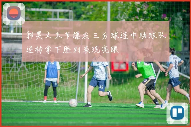 郭昊文末节爆发三分球连中助球队逆转拿下胜利表现亮眼