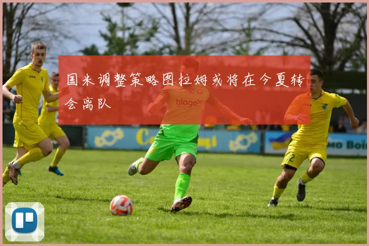 国米调整策略图拉姆或将在今夏转会离队