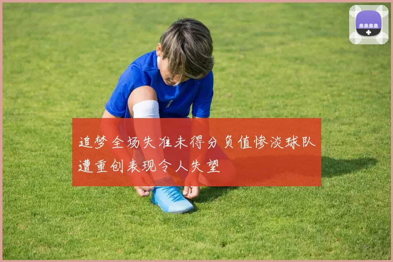 追梦全场失准未得分负值惨淡球队遭重创表现令人失望