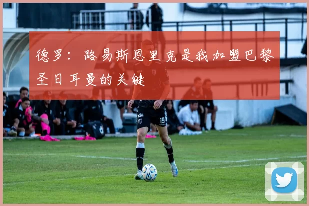 德罗：路易斯恩里克是我加盟巴黎圣日耳曼的关键