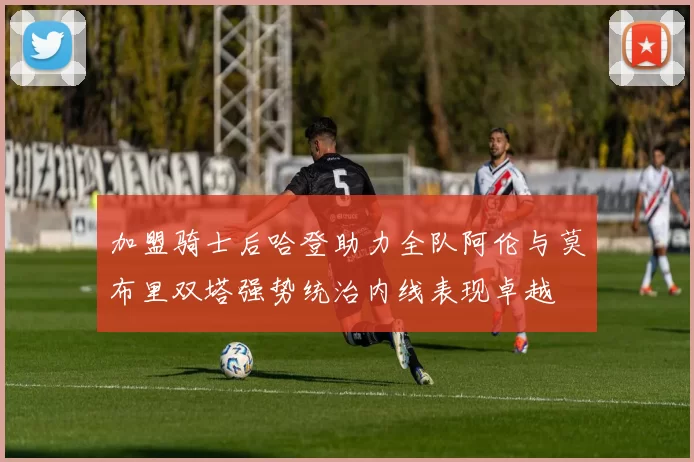 加盟骑士后哈登助力全队阿伦与莫布里双塔强势统治内线表现卓越