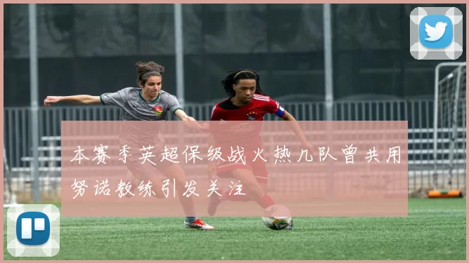 本赛季英超保级战火热几队曾共用努诺教练引发关注