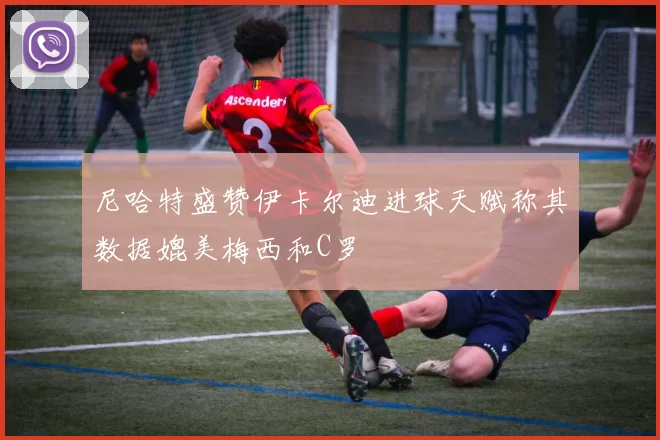 尼哈特盛赞伊卡尔迪进球天赋称其数据媲美梅西和C罗