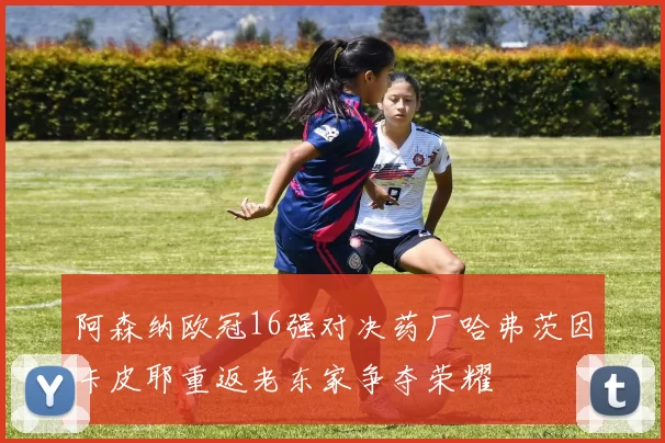 阿森纳欧冠16强对决药厂哈弗茨因卡皮耶重返老东家争夺荣耀