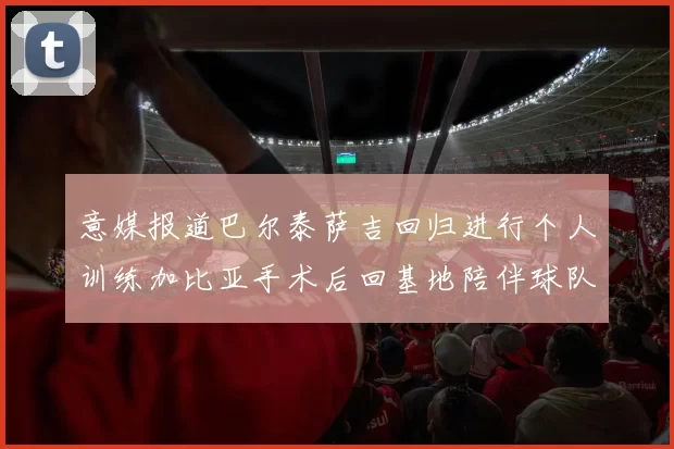意媒报道巴尔泰萨吉回归进行个人训练加比亚手术后回基地陪伴球队恢复状态