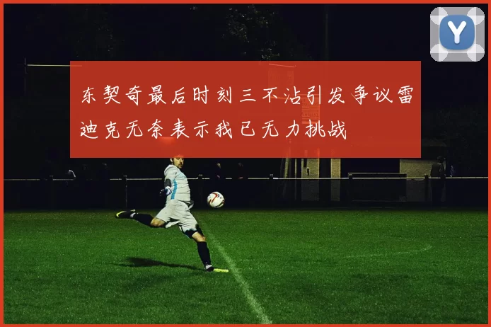 东契奇最后时刻三不沾引发争议雷迪克无奈表示我已无力挑战