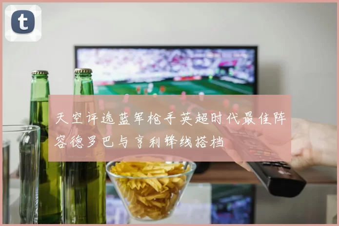 天空评选蓝军枪手英超时代最佳阵容德罗巴与亨利锋线搭档