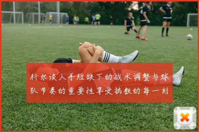 科尔谈人手短缺下的战术调整与球队节奏的重要性享受执教的每一刻