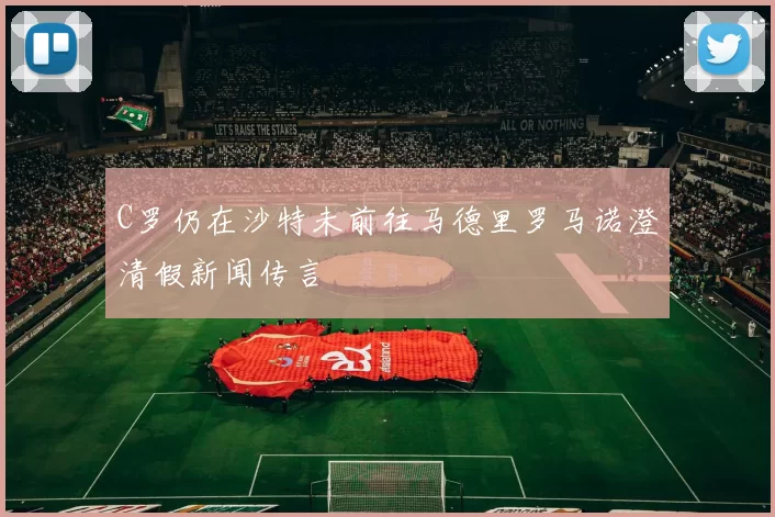 C罗仍在沙特未前往马德里罗马诺澄清假新闻传言